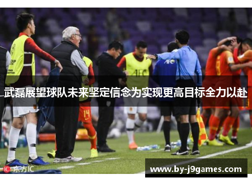 武磊展望球队未来坚定信念为实现更高目标全力以赴