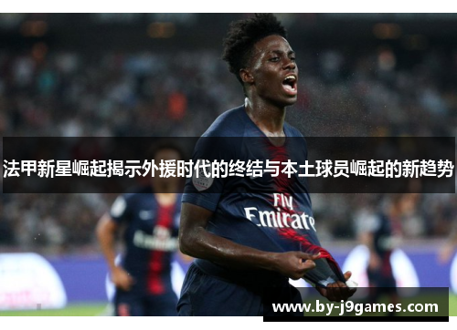 法甲新星崛起揭示外援时代的终结与本土球员崛起的新趋势