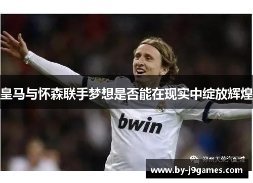 皇马与怀森联手梦想是否能在现实中绽放辉煌