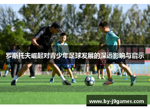 罗斯托夫崛起对青少年足球发展的深远影响与启示