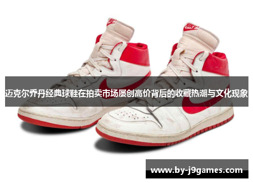 迈克尔乔丹经典球鞋在拍卖市场屡创高价背后的收藏热潮与文化现象